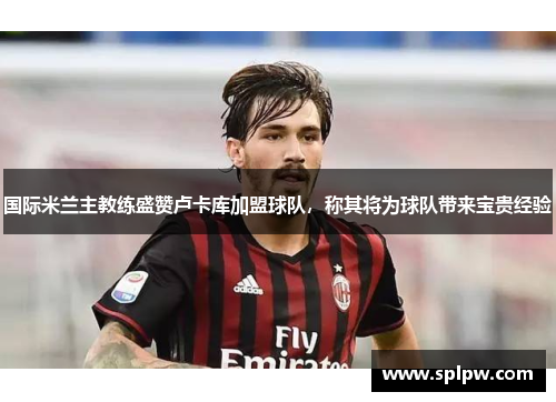 国际米兰主教练盛赞卢卡库加盟球队，称其将为球队带来宝贵经验