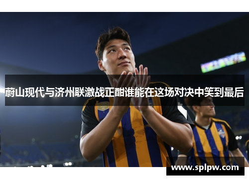 蔚山现代与济州联激战正酣谁能在这场对决中笑到最后