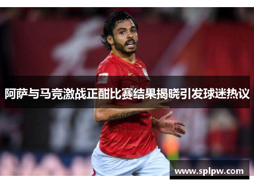 阿萨与马竞激战正酣比赛结果揭晓引发球迷热议