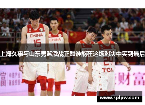 上海久事与山东男篮激战正酣谁能在这场对决中笑到最后