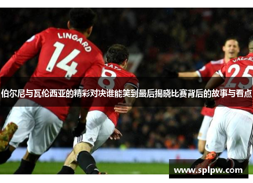 伯尔尼与瓦伦西亚的精彩对决谁能笑到最后揭晓比赛背后的故事与看点