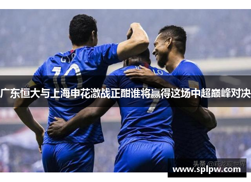 广东恒大与上海申花激战正酣谁将赢得这场中超巅峰对决